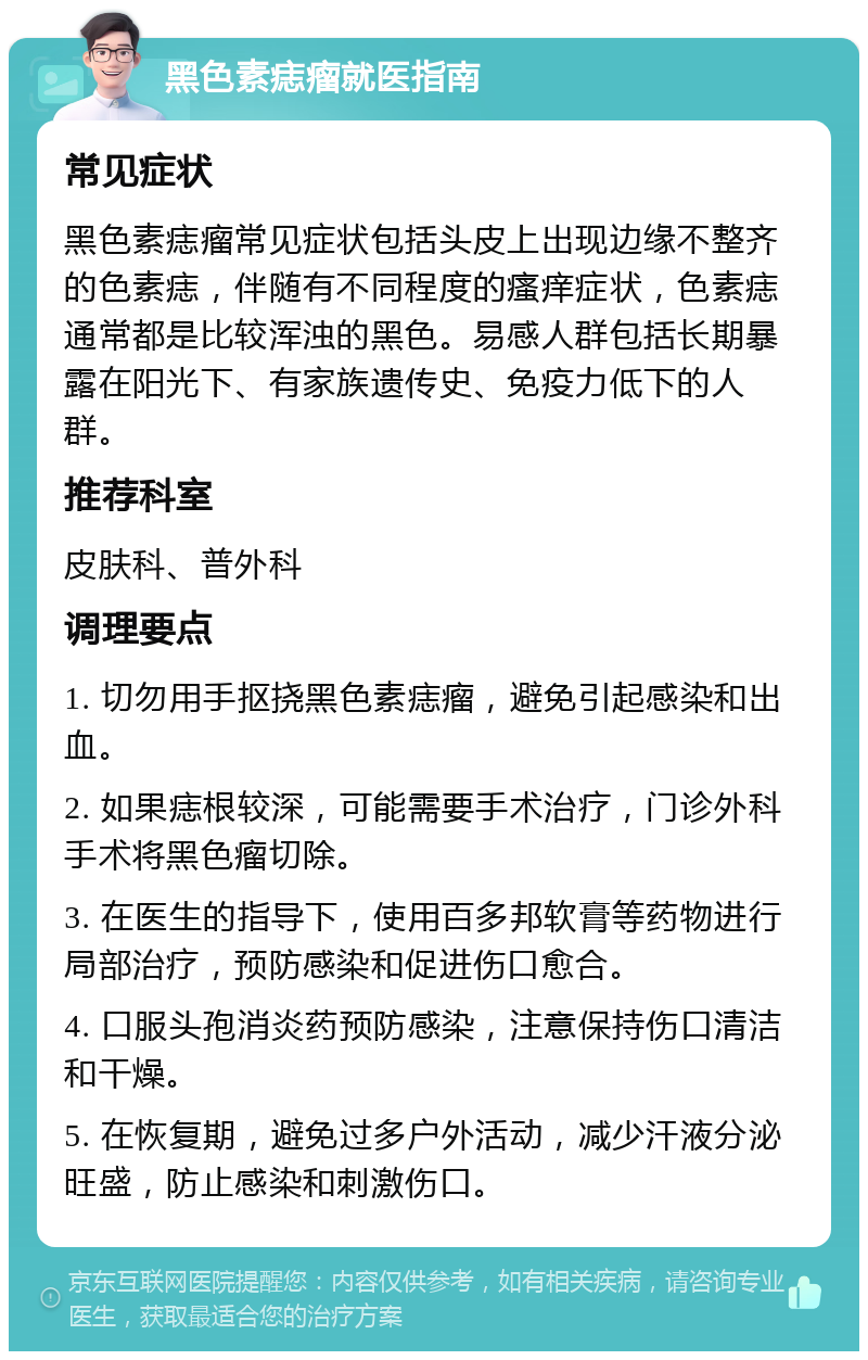 黑色素痣瘤就医指南 常见症状 黑色素痣瘤常见症状包括头皮上出现边缘不整齐的色素痣，伴随有不同程度的瘙痒症状，色素痣通常都是比较浑浊的黑色。易感人群包括长期暴露在阳光下、有家族遗传史、免疫力低下的人群。 推荐科室 皮肤科、普外科 调理要点 1. 切勿用手抠挠黑色素痣瘤，避免引起感染和出血。 2. 如果痣根较深，可能需要手术治疗，门诊外科手术将黑色瘤切除。 3. 在医生的指导下，使用百多邦软膏等药物进行局部治疗，预防感染和促进伤口愈合。 4. 口服头孢消炎药预防感染，注意保持伤口清洁和干燥。 5. 在恢复期，避免过多户外活动，减少汗液分泌旺盛，防止感染和刺激伤口。