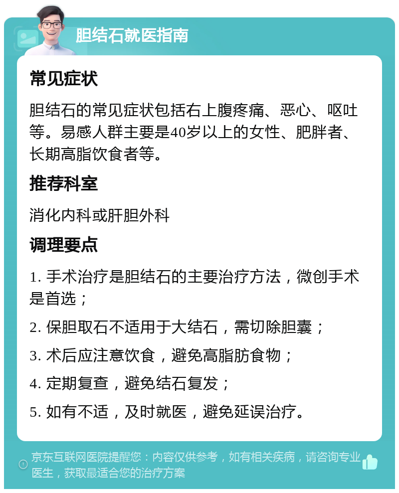 胆结石就医指南 常见症状 胆结石的常见症状包括右上腹疼痛、恶心、呕吐等。易感人群主要是40岁以上的女性、肥胖者、长期高脂饮食者等。 推荐科室 消化内科或肝胆外科 调理要点 1. 手术治疗是胆结石的主要治疗方法，微创手术是首选； 2. 保胆取石不适用于大结石，需切除胆囊； 3. 术后应注意饮食，避免高脂肪食物； 4. 定期复查，避免结石复发； 5. 如有不适，及时就医，避免延误治疗。