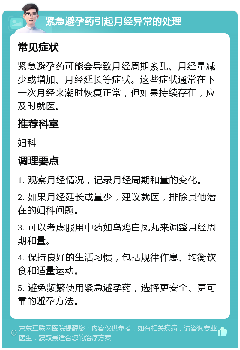 紧急避孕药引起月经异常的处理 常见症状 紧急避孕药可能会导致月经周期紊乱、月经量减少或增加、月经延长等症状。这些症状通常在下一次月经来潮时恢复正常，但如果持续存在，应及时就医。 推荐科室 妇科 调理要点 1. 观察月经情况，记录月经周期和量的变化。 2. 如果月经延长或量少，建议就医，排除其他潜在的妇科问题。 3. 可以考虑服用中药如乌鸡白凤丸来调整月经周期和量。 4. 保持良好的生活习惯，包括规律作息、均衡饮食和适量运动。 5. 避免频繁使用紧急避孕药，选择更安全、更可靠的避孕方法。