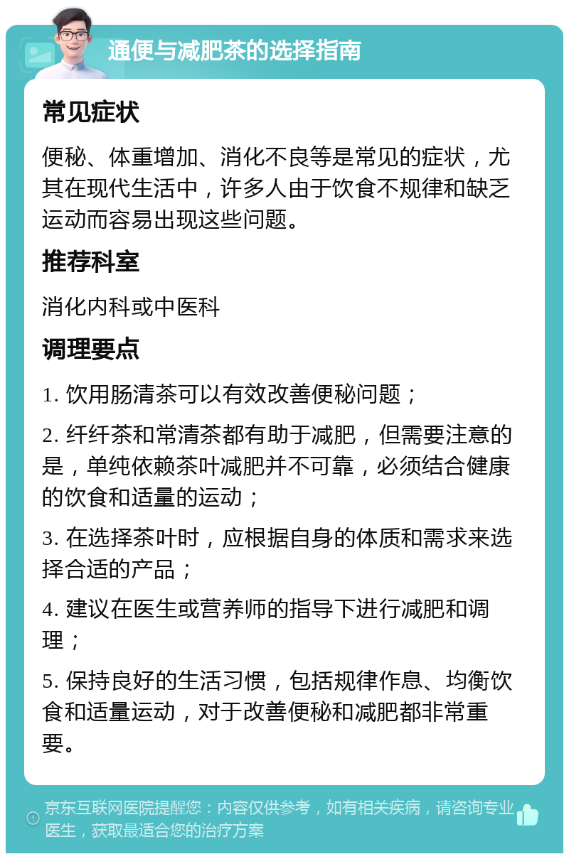 通便与减肥茶的选择指南 常见症状 便秘、体重增加、消化不良等是常见的症状，尤其在现代生活中，许多人由于饮食不规律和缺乏运动而容易出现这些问题。 推荐科室 消化内科或中医科 调理要点 1. 饮用肠清茶可以有效改善便秘问题； 2. 纤纤茶和常清茶都有助于减肥，但需要注意的是，单纯依赖茶叶减肥并不可靠，必须结合健康的饮食和适量的运动； 3. 在选择茶叶时，应根据自身的体质和需求来选择合适的产品； 4. 建议在医生或营养师的指导下进行减肥和调理； 5. 保持良好的生活习惯，包括规律作息、均衡饮食和适量运动，对于改善便秘和减肥都非常重要。