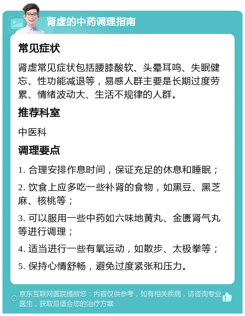 肾虚的中药调理指南 常见症状 肾虚常见症状包括腰膝酸软、头晕耳鸣、失眠健忘、性功能减退等，易感人群主要是长期过度劳累、情绪波动大、生活不规律的人群。 推荐科室 中医科 调理要点 1. 合理安排作息时间，保证充足的休息和睡眠； 2. 饮食上应多吃一些补肾的食物，如黑豆、黑芝麻、核桃等； 3. 可以服用一些中药如六味地黄丸、金匮肾气丸等进行调理； 4. 适当进行一些有氧运动，如散步、太极拳等； 5. 保持心情舒畅，避免过度紧张和压力。