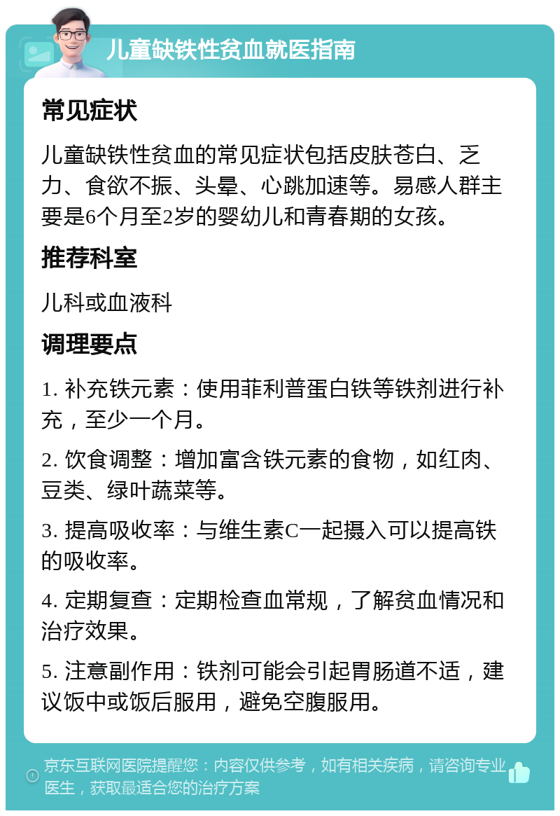 儿童缺铁性贫血就医指南 常见症状 儿童缺铁性贫血的常见症状包括皮肤苍白、乏力、食欲不振、头晕、心跳加速等。易感人群主要是6个月至2岁的婴幼儿和青春期的女孩。 推荐科室 儿科或血液科 调理要点 1. 补充铁元素：使用菲利普蛋白铁等铁剂进行补充，至少一个月。 2. 饮食调整：增加富含铁元素的食物，如红肉、豆类、绿叶蔬菜等。 3. 提高吸收率：与维生素C一起摄入可以提高铁的吸收率。 4. 定期复查：定期检查血常规，了解贫血情况和治疗效果。 5. 注意副作用：铁剂可能会引起胃肠道不适，建议饭中或饭后服用，避免空腹服用。