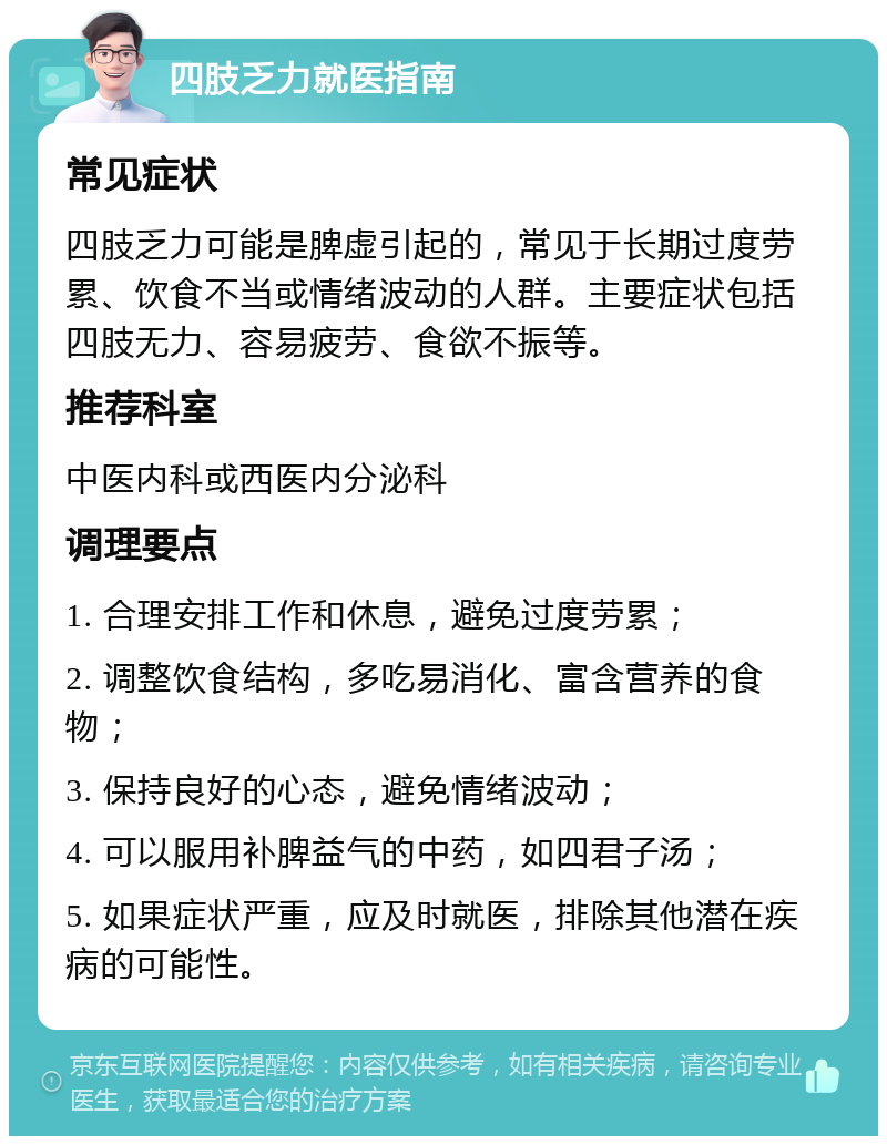 四肢乏力就医指南 常见症状 四肢乏力可能是脾虚引起的，常见于长期过度劳累、饮食不当或情绪波动的人群。主要症状包括四肢无力、容易疲劳、食欲不振等。 推荐科室 中医内科或西医内分泌科 调理要点 1. 合理安排工作和休息，避免过度劳累； 2. 调整饮食结构，多吃易消化、富含营养的食物； 3. 保持良好的心态，避免情绪波动； 4. 可以服用补脾益气的中药，如四君子汤； 5. 如果症状严重，应及时就医，排除其他潜在疾病的可能性。