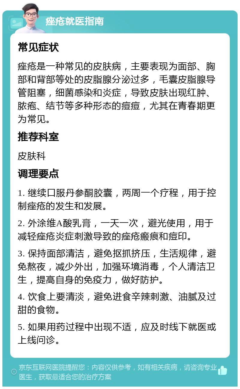 痤疮就医指南 常见症状 痤疮是一种常见的皮肤病，主要表现为面部、胸部和背部等处的皮脂腺分泌过多，毛囊皮脂腺导管阻塞，细菌感染和炎症，导致皮肤出现红肿、脓疱、结节等多种形态的痘痘，尤其在青春期更为常见。 推荐科室 皮肤科 调理要点 1. 继续口服丹参酮胶囊，两周一个疗程，用于控制痤疮的发生和发展。 2. 外涂维A酸乳膏，一天一次，避光使用，用于减轻痤疮炎症刺激导致的痤疮瘢痕和痘印。 3. 保持面部清洁，避免抠抓挤压，生活规律，避免熬夜，减少外出，加强环境消毒，个人清洁卫生，提高自身的免疫力，做好防护。 4. 饮食上要清淡，避免进食辛辣刺激、油腻及过甜的食物。 5. 如果用药过程中出现不适，应及时线下就医或上线问诊。