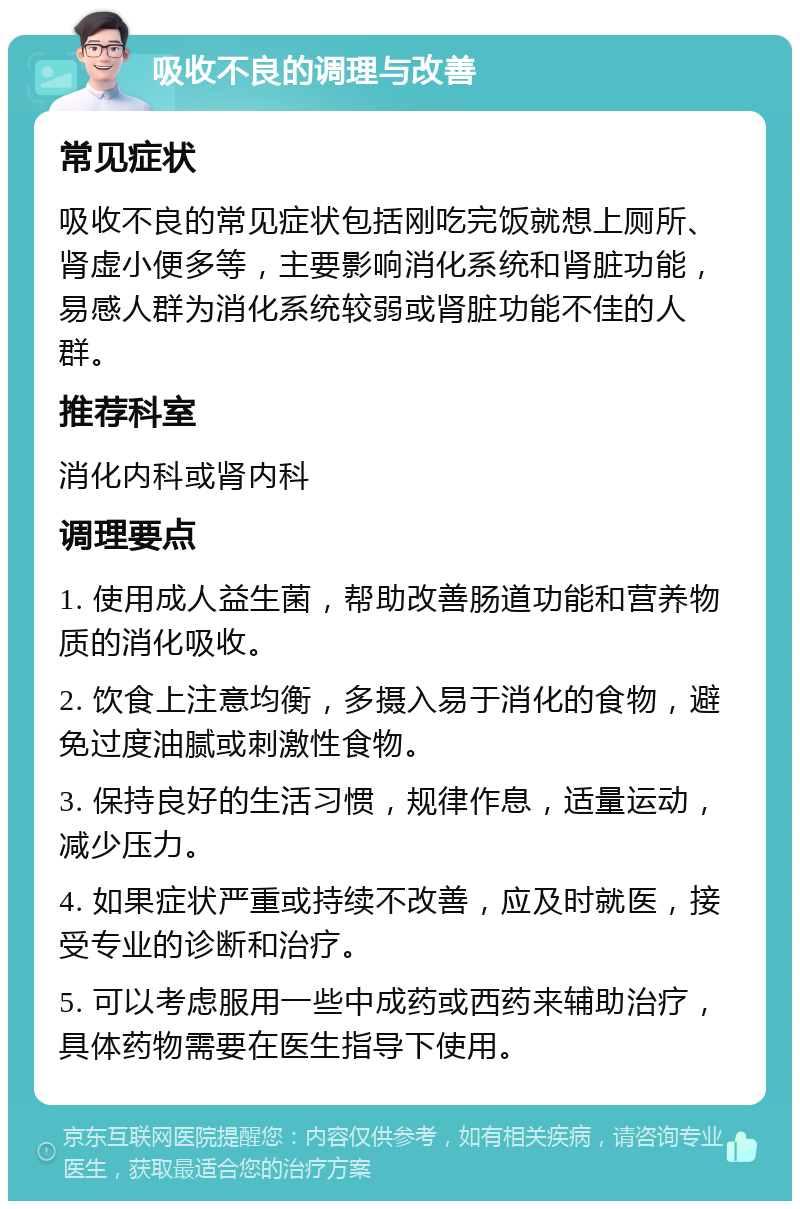 吸收不良的调理与改善 常见症状 吸收不良的常见症状包括刚吃完饭就想上厕所、肾虚小便多等，主要影响消化系统和肾脏功能，易感人群为消化系统较弱或肾脏功能不佳的人群。 推荐科室 消化内科或肾内科 调理要点 1. 使用成人益生菌，帮助改善肠道功能和营养物质的消化吸收。 2. 饮食上注意均衡，多摄入易于消化的食物，避免过度油腻或刺激性食物。 3. 保持良好的生活习惯，规律作息，适量运动，减少压力。 4. 如果症状严重或持续不改善，应及时就医，接受专业的诊断和治疗。 5. 可以考虑服用一些中成药或西药来辅助治疗，具体药物需要在医生指导下使用。