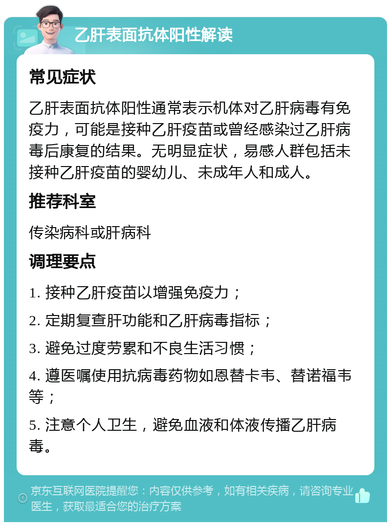 乙肝表面抗体阳性解读 常见症状 乙肝表面抗体阳性通常表示机体对乙肝病毒有免疫力，可能是接种乙肝疫苗或曾经感染过乙肝病毒后康复的结果。无明显症状，易感人群包括未接种乙肝疫苗的婴幼儿、未成年人和成人。 推荐科室 传染病科或肝病科 调理要点 1. 接种乙肝疫苗以增强免疫力； 2. 定期复查肝功能和乙肝病毒指标； 3. 避免过度劳累和不良生活习惯； 4. 遵医嘱使用抗病毒药物如恩替卡韦、替诺福韦等； 5. 注意个人卫生，避免血液和体液传播乙肝病毒。