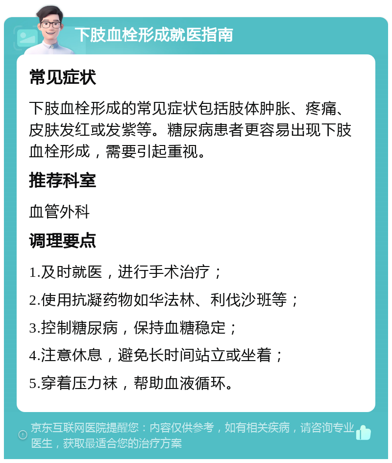 下肢血栓形成就医指南 常见症状 下肢血栓形成的常见症状包括肢体肿胀、疼痛、皮肤发红或发紫等。糖尿病患者更容易出现下肢血栓形成，需要引起重视。 推荐科室 血管外科 调理要点 1.及时就医，进行手术治疗； 2.使用抗凝药物如华法林、利伐沙班等； 3.控制糖尿病，保持血糖稳定； 4.注意休息，避免长时间站立或坐着； 5.穿着压力袜，帮助血液循环。