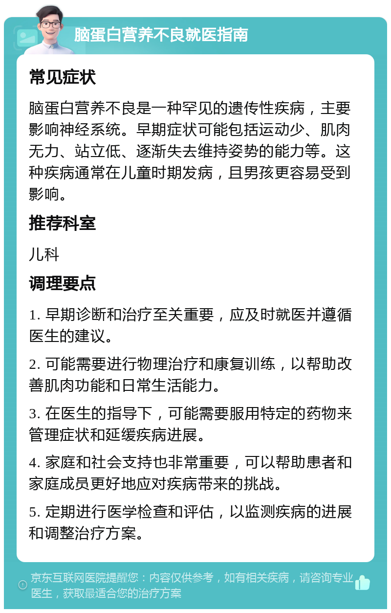 脑蛋白营养不良就医指南 常见症状 脑蛋白营养不良是一种罕见的遗传性疾病，主要影响神经系统。早期症状可能包括运动少、肌肉无力、站立低、逐渐失去维持姿势的能力等。这种疾病通常在儿童时期发病，且男孩更容易受到影响。 推荐科室 儿科 调理要点 1. 早期诊断和治疗至关重要，应及时就医并遵循医生的建议。 2. 可能需要进行物理治疗和康复训练，以帮助改善肌肉功能和日常生活能力。 3. 在医生的指导下，可能需要服用特定的药物来管理症状和延缓疾病进展。 4. 家庭和社会支持也非常重要，可以帮助患者和家庭成员更好地应对疾病带来的挑战。 5. 定期进行医学检查和评估，以监测疾病的进展和调整治疗方案。