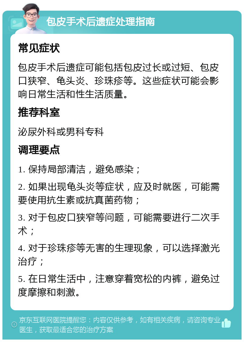 包皮手术后遗症处理指南 常见症状 包皮手术后遗症可能包括包皮过长或过短、包皮口狭窄、龟头炎、珍珠疹等。这些症状可能会影响日常生活和性生活质量。 推荐科室 泌尿外科或男科专科 调理要点 1. 保持局部清洁，避免感染； 2. 如果出现龟头炎等症状，应及时就医，可能需要使用抗生素或抗真菌药物； 3. 对于包皮口狭窄等问题，可能需要进行二次手术； 4. 对于珍珠疹等无害的生理现象，可以选择激光治疗； 5. 在日常生活中，注意穿着宽松的内裤，避免过度摩擦和刺激。