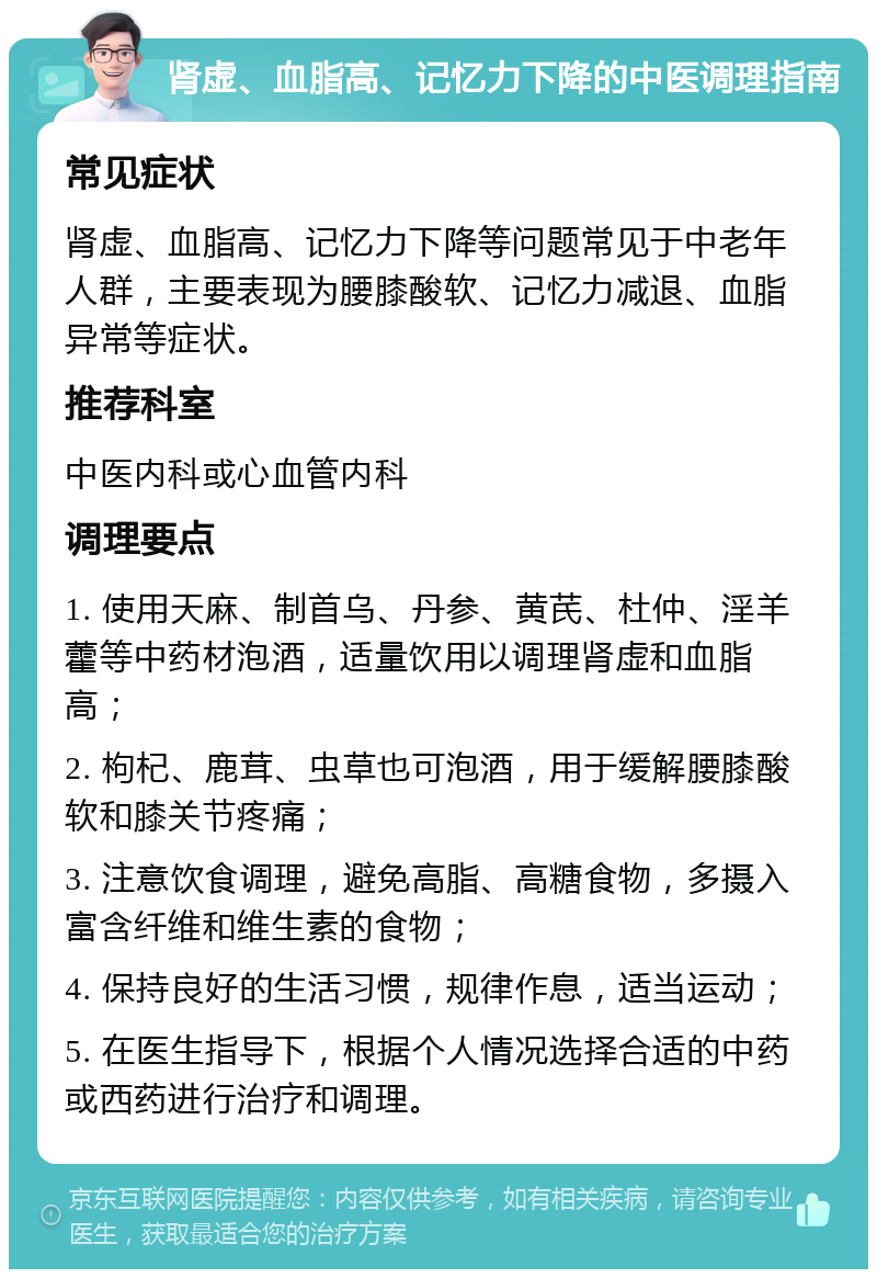 肾虚、血脂高、记忆力下降的中医调理指南 常见症状 肾虚、血脂高、记忆力下降等问题常见于中老年人群，主要表现为腰膝酸软、记忆力减退、血脂异常等症状。 推荐科室 中医内科或心血管内科 调理要点 1. 使用天麻、制首乌、丹参、黄芪、杜仲、淫羊藿等中药材泡酒，适量饮用以调理肾虚和血脂高； 2. 枸杞、鹿茸、虫草也可泡酒，用于缓解腰膝酸软和膝关节疼痛； 3. 注意饮食调理，避免高脂、高糖食物，多摄入富含纤维和维生素的食物； 4. 保持良好的生活习惯，规律作息，适当运动； 5. 在医生指导下，根据个人情况选择合适的中药或西药进行治疗和调理。