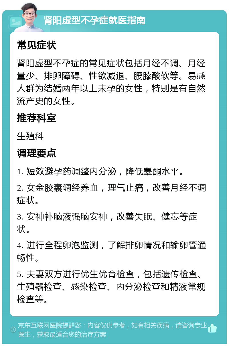 肾阳虚型不孕症就医指南 常见症状 肾阳虚型不孕症的常见症状包括月经不调、月经量少、排卵障碍、性欲减退、腰膝酸软等。易感人群为结婚两年以上未孕的女性，特别是有自然流产史的女性。 推荐科室 生殖科 调理要点 1. 短效避孕药调整内分泌，降低睾酮水平。 2. 女金胶囊调经养血，理气止痛，改善月经不调症状。 3. 安神补脑液强脑安神，改善失眠、健忘等症状。 4. 进行全程卵泡监测，了解排卵情况和输卵管通畅性。 5. 夫妻双方进行优生优育检查，包括遗传检查、生殖器检查、感染检查、内分泌检查和精液常规检查等。