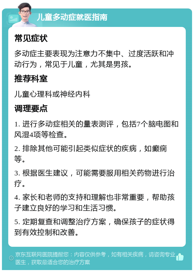 儿童多动症就医指南 常见症状 多动症主要表现为注意力不集中、过度活跃和冲动行为，常见于儿童，尤其是男孩。 推荐科室 儿童心理科或神经内科 调理要点 1. 进行多动症相关的量表测评，包括7个脑电图和风湿4项等检查。 2. 排除其他可能引起类似症状的疾病，如癫痫等。 3. 根据医生建议，可能需要服用相关药物进行治疗。 4. 家长和老师的支持和理解也非常重要，帮助孩子建立良好的学习和生活习惯。 5. 定期复查和调整治疗方案，确保孩子的症状得到有效控制和改善。