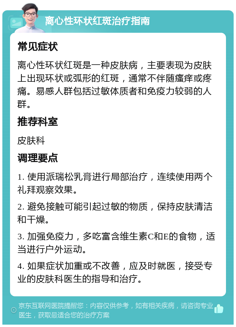 离心性环状红斑治疗指南 常见症状 离心性环状红斑是一种皮肤病，主要表现为皮肤上出现环状或弧形的红斑，通常不伴随瘙痒或疼痛。易感人群包括过敏体质者和免疫力较弱的人群。 推荐科室 皮肤科 调理要点 1. 使用派瑞松乳膏进行局部治疗，连续使用两个礼拜观察效果。 2. 避免接触可能引起过敏的物质，保持皮肤清洁和干燥。 3. 加强免疫力，多吃富含维生素C和E的食物，适当进行户外运动。 4. 如果症状加重或不改善，应及时就医，接受专业的皮肤科医生的指导和治疗。