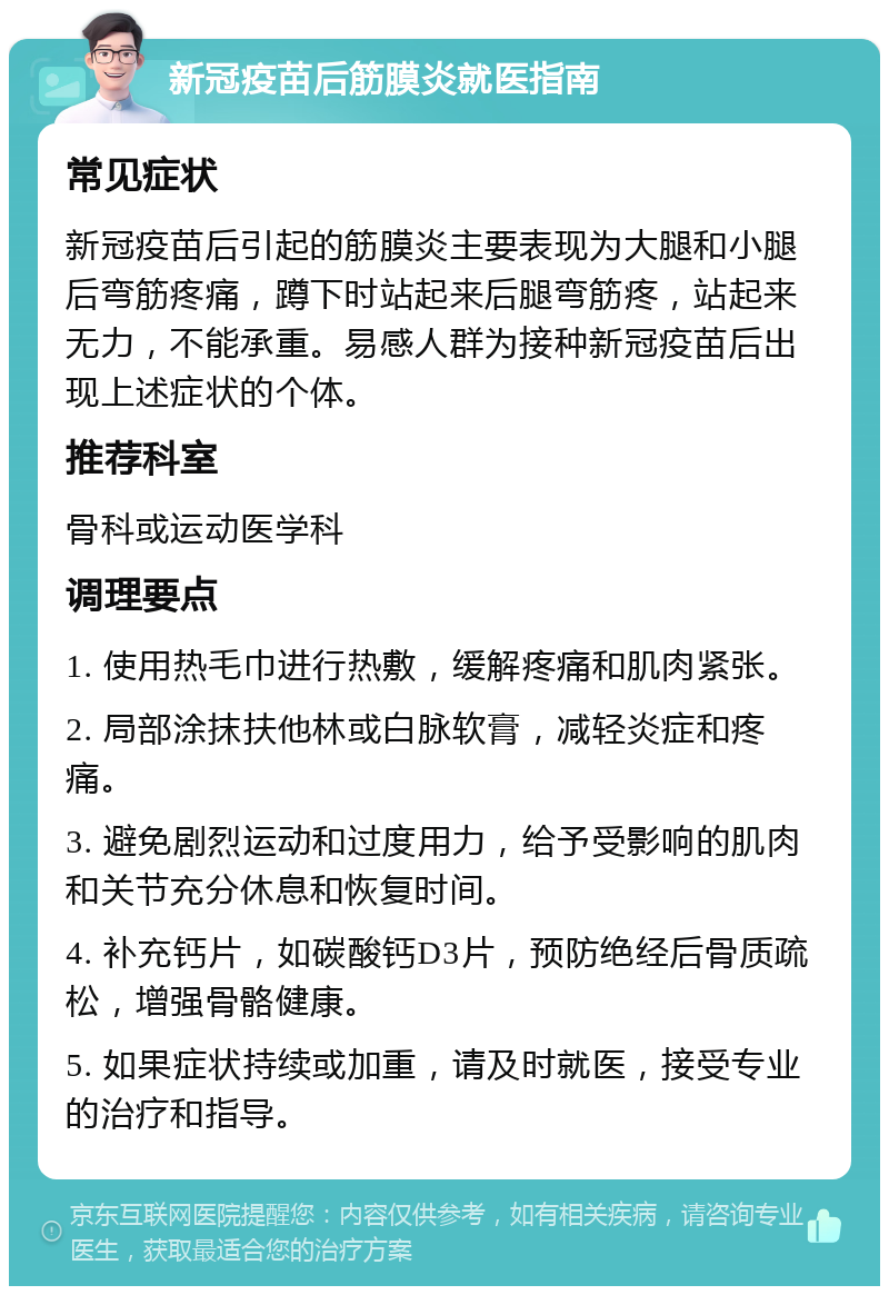 新冠疫苗后筋膜炎就医指南 常见症状 新冠疫苗后引起的筋膜炎主要表现为大腿和小腿后弯筋疼痛，蹲下时站起来后腿弯筋疼，站起来无力，不能承重。易感人群为接种新冠疫苗后出现上述症状的个体。 推荐科室 骨科或运动医学科 调理要点 1. 使用热毛巾进行热敷，缓解疼痛和肌肉紧张。 2. 局部涂抹扶他林或白脉软膏，减轻炎症和疼痛。 3. 避免剧烈运动和过度用力，给予受影响的肌肉和关节充分休息和恢复时间。 4. 补充钙片，如碳酸钙D3片，预防绝经后骨质疏松，增强骨骼健康。 5. 如果症状持续或加重，请及时就医，接受专业的治疗和指导。