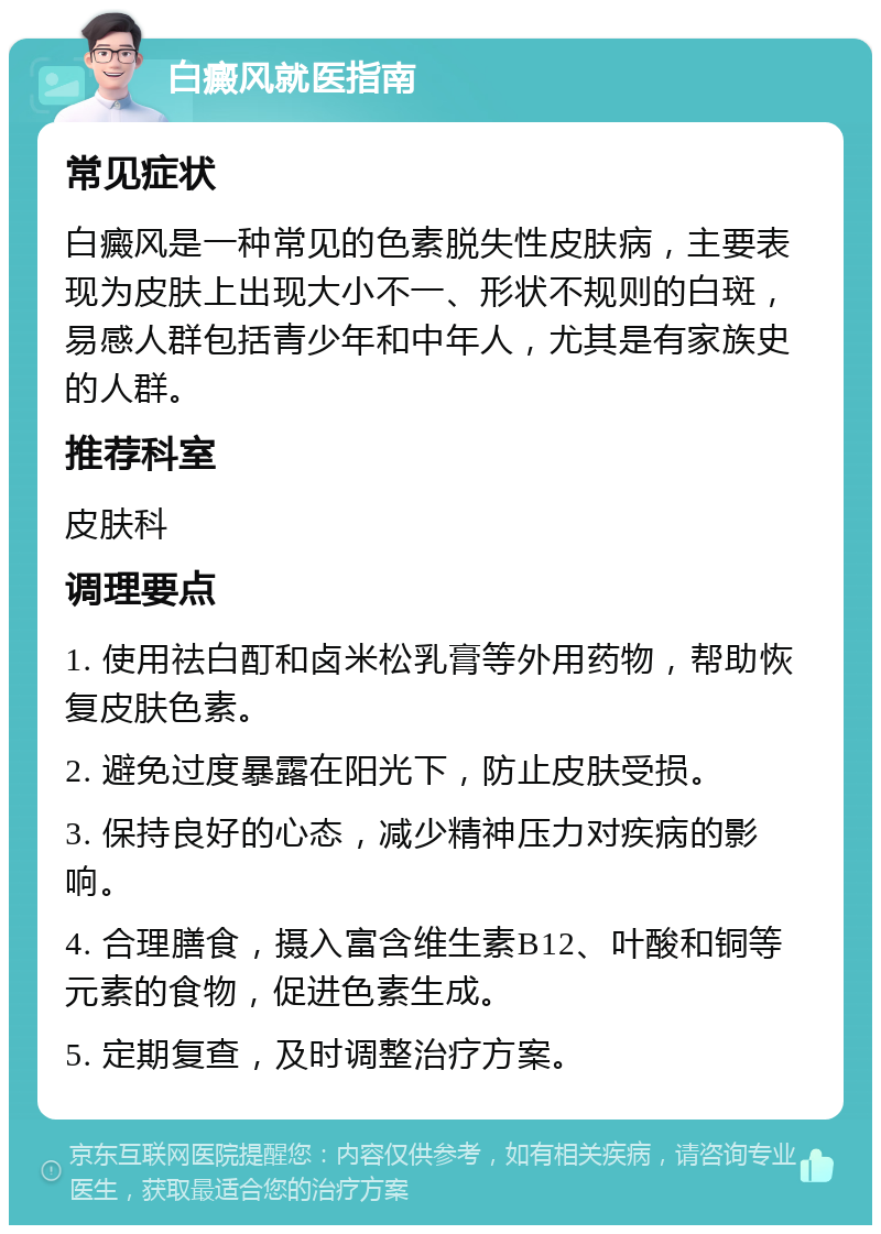 白癜风就医指南 常见症状 白癜风是一种常见的色素脱失性皮肤病，主要表现为皮肤上出现大小不一、形状不规则的白斑，易感人群包括青少年和中年人，尤其是有家族史的人群。 推荐科室 皮肤科 调理要点 1. 使用祛白酊和卤米松乳膏等外用药物，帮助恢复皮肤色素。 2. 避免过度暴露在阳光下，防止皮肤受损。 3. 保持良好的心态，减少精神压力对疾病的影响。 4. 合理膳食，摄入富含维生素B12、叶酸和铜等元素的食物，促进色素生成。 5. 定期复查，及时调整治疗方案。