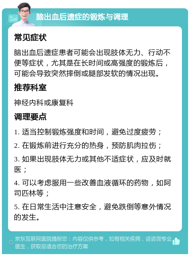 脑出血后遗症的锻炼与调理 常见症状 脑出血后遗症患者可能会出现肢体无力、行动不便等症状，尤其是在长时间或高强度的锻炼后，可能会导致突然摔倒或腿部发软的情况出现。 推荐科室 神经内科或康复科 调理要点 1. 适当控制锻炼强度和时间，避免过度疲劳； 2. 在锻炼前进行充分的热身，预防肌肉拉伤； 3. 如果出现肢体无力或其他不适症状，应及时就医； 4. 可以考虑服用一些改善血液循环的药物，如阿司匹林等； 5. 在日常生活中注意安全，避免跌倒等意外情况的发生。