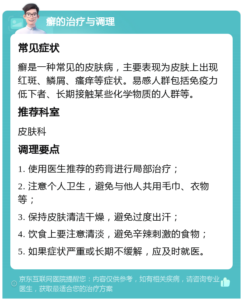 癣的治疗与调理 常见症状 癣是一种常见的皮肤病，主要表现为皮肤上出现红斑、鳞屑、瘙痒等症状。易感人群包括免疫力低下者、长期接触某些化学物质的人群等。 推荐科室 皮肤科 调理要点 1. 使用医生推荐的药膏进行局部治疗； 2. 注意个人卫生，避免与他人共用毛巾、衣物等； 3. 保持皮肤清洁干燥，避免过度出汗； 4. 饮食上要注意清淡，避免辛辣刺激的食物； 5. 如果症状严重或长期不缓解，应及时就医。