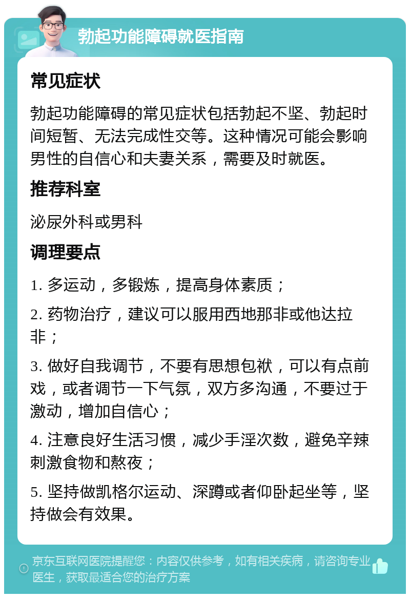 勃起功能障碍就医指南 常见症状 勃起功能障碍的常见症状包括勃起不坚、勃起时间短暂、无法完成性交等。这种情况可能会影响男性的自信心和夫妻关系，需要及时就医。 推荐科室 泌尿外科或男科 调理要点 1. 多运动，多锻炼，提高身体素质； 2. 药物治疗，建议可以服用西地那非或他达拉非； 3. 做好自我调节，不要有思想包袱，可以有点前戏，或者调节一下气氛，双方多沟通，不要过于激动，增加自信心； 4. 注意良好生活习惯，减少手淫次数，避免辛辣刺激食物和熬夜； 5. 坚持做凯格尔运动、深蹲或者仰卧起坐等，坚持做会有效果。