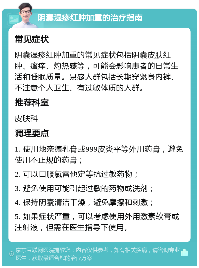 阴囊湿疹红肿加重的治疗指南 常见症状 阴囊湿疹红肿加重的常见症状包括阴囊皮肤红肿、瘙痒、灼热感等，可能会影响患者的日常生活和睡眠质量。易感人群包括长期穿紧身内裤、不注意个人卫生、有过敏体质的人群。 推荐科室 皮肤科 调理要点 1. 使用地奈德乳膏或999皮炎平等外用药膏，避免使用不正规的药膏； 2. 可以口服氯雷他定等抗过敏药物； 3. 避免使用可能引起过敏的药物或洗剂； 4. 保持阴囊清洁干燥，避免摩擦和刺激； 5. 如果症状严重，可以考虑使用外用激素软膏或注射液，但需在医生指导下使用。