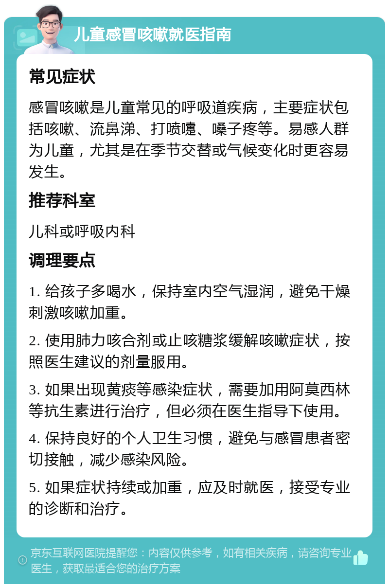 儿童感冒咳嗽就医指南 常见症状 感冒咳嗽是儿童常见的呼吸道疾病，主要症状包括咳嗽、流鼻涕、打喷嚏、嗓子疼等。易感人群为儿童，尤其是在季节交替或气候变化时更容易发生。 推荐科室 儿科或呼吸内科 调理要点 1. 给孩子多喝水，保持室内空气湿润，避免干燥刺激咳嗽加重。 2. 使用肺力咳合剂或止咳糖浆缓解咳嗽症状，按照医生建议的剂量服用。 3. 如果出现黄痰等感染症状，需要加用阿莫西林等抗生素进行治疗，但必须在医生指导下使用。 4. 保持良好的个人卫生习惯，避免与感冒患者密切接触，减少感染风险。 5. 如果症状持续或加重，应及时就医，接受专业的诊断和治疗。