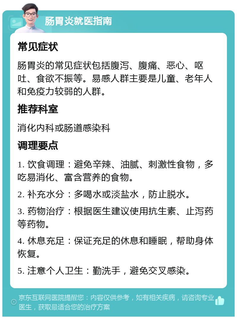 肠胃炎就医指南 常见症状 肠胃炎的常见症状包括腹泻、腹痛、恶心、呕吐、食欲不振等。易感人群主要是儿童、老年人和免疫力较弱的人群。 推荐科室 消化内科或肠道感染科 调理要点 1. 饮食调理：避免辛辣、油腻、刺激性食物，多吃易消化、富含营养的食物。 2. 补充水分：多喝水或淡盐水，防止脱水。 3. 药物治疗：根据医生建议使用抗生素、止泻药等药物。 4. 休息充足：保证充足的休息和睡眠，帮助身体恢复。 5. 注意个人卫生：勤洗手，避免交叉感染。