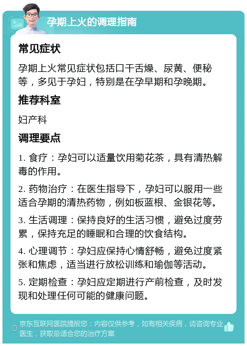 孕期上火的调理指南 常见症状 孕期上火常见症状包括口干舌燥、尿黄、便秘等，多见于孕妇，特别是在孕早期和孕晚期。 推荐科室 妇产科 调理要点 1. 食疗：孕妇可以适量饮用菊花茶，具有清热解毒的作用。 2. 药物治疗：在医生指导下，孕妇可以服用一些适合孕期的清热药物，例如板蓝根、金银花等。 3. 生活调理：保持良好的生活习惯，避免过度劳累，保持充足的睡眠和合理的饮食结构。 4. 心理调节：孕妇应保持心情舒畅，避免过度紧张和焦虑，适当进行放松训练和瑜伽等活动。 5. 定期检查：孕妇应定期进行产前检查，及时发现和处理任何可能的健康问题。