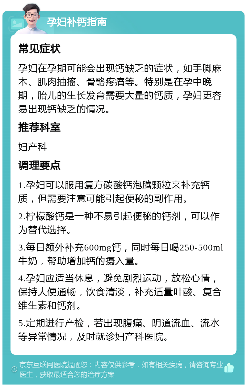 孕妇补钙指南 常见症状 孕妇在孕期可能会出现钙缺乏的症状，如手脚麻木、肌肉抽搐、骨骼疼痛等。特别是在孕中晚期，胎儿的生长发育需要大量的钙质，孕妇更容易出现钙缺乏的情况。 推荐科室 妇产科 调理要点 1.孕妇可以服用复方碳酸钙泡腾颗粒来补充钙质，但需要注意可能引起便秘的副作用。 2.柠檬酸钙是一种不易引起便秘的钙剂，可以作为替代选择。 3.每日额外补充600mg钙，同时每日喝250-500ml牛奶，帮助增加钙的摄入量。 4.孕妇应适当休息，避免剧烈运动，放松心情，保持大便通畅，饮食清淡，补充适量叶酸、复合维生素和钙剂。 5.定期进行产检，若出现腹痛、阴道流血、流水等异常情况，及时就诊妇产科医院。