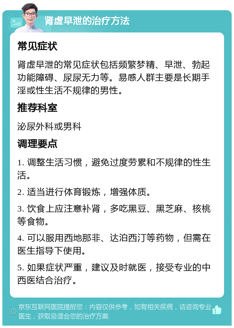 肾虚早泄的治疗方法 常见症状 肾虚早泄的常见症状包括频繁梦精、早泄、勃起功能障碍、尿尿无力等。易感人群主要是长期手淫或性生活不规律的男性。 推荐科室 泌尿外科或男科 调理要点 1. 调整生活习惯，避免过度劳累和不规律的性生活。 2. 适当进行体育锻炼，增强体质。 3. 饮食上应注意补肾，多吃黑豆、黑芝麻、核桃等食物。 4. 可以服用西地那非、达泊西汀等药物，但需在医生指导下使用。 5. 如果症状严重，建议及时就医，接受专业的中西医结合治疗。