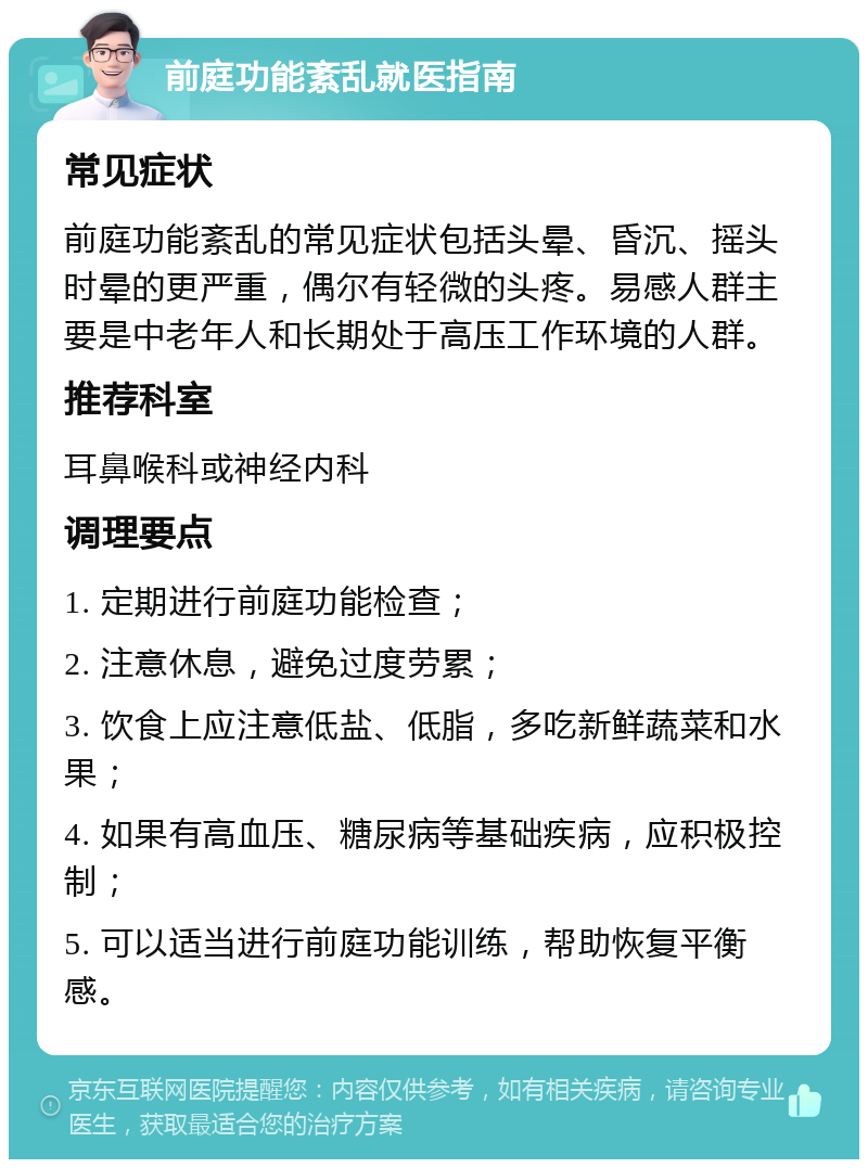 前庭功能紊乱就医指南 常见症状 前庭功能紊乱的常见症状包括头晕、昏沉、摇头时晕的更严重，偶尔有轻微的头疼。易感人群主要是中老年人和长期处于高压工作环境的人群。 推荐科室 耳鼻喉科或神经内科 调理要点 1. 定期进行前庭功能检查； 2. 注意休息，避免过度劳累； 3. 饮食上应注意低盐、低脂，多吃新鲜蔬菜和水果； 4. 如果有高血压、糖尿病等基础疾病，应积极控制； 5. 可以适当进行前庭功能训练，帮助恢复平衡感。