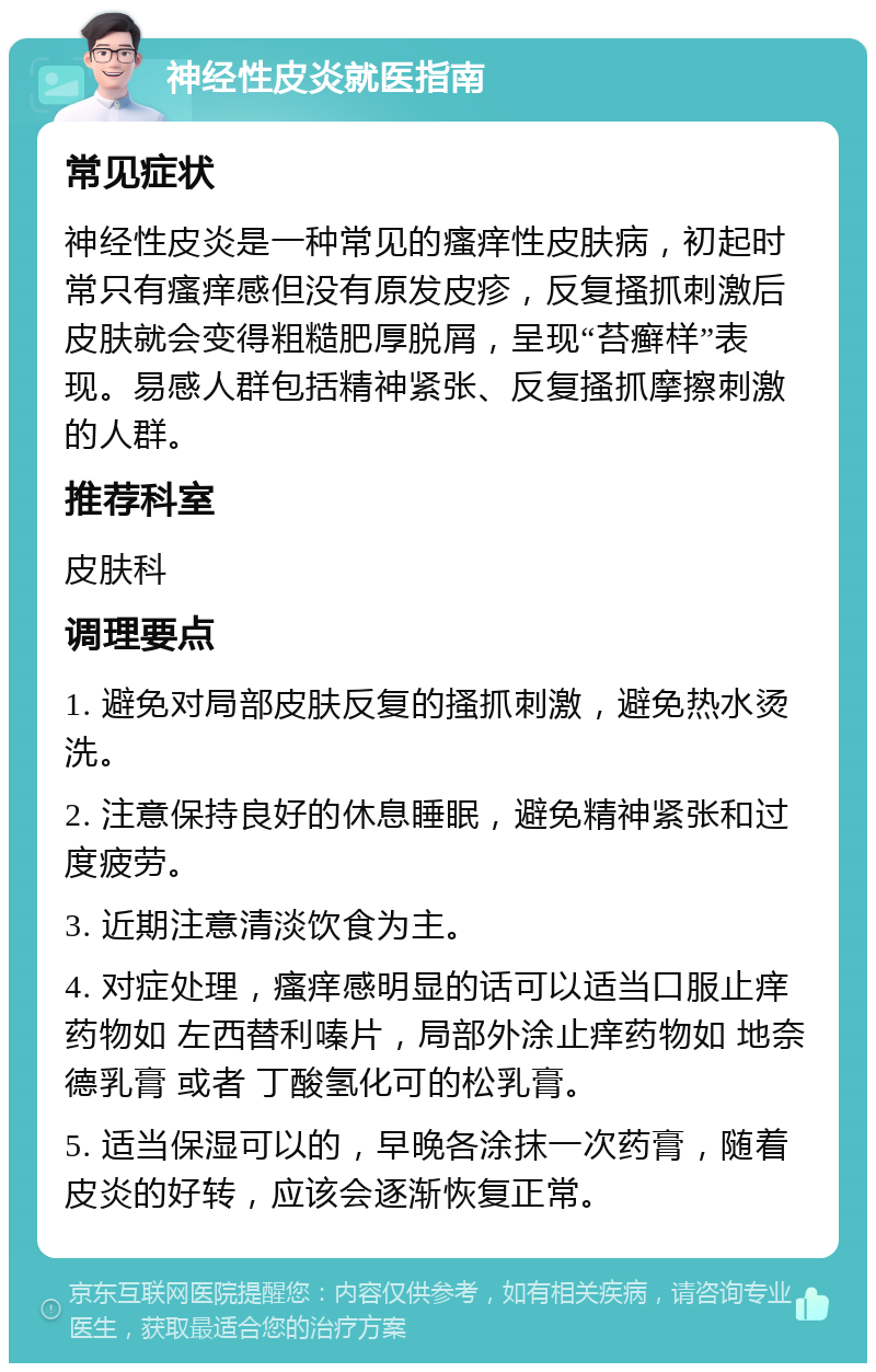 神经性皮炎就医指南 常见症状 神经性皮炎是一种常见的瘙痒性皮肤病，初起时常只有瘙痒感但没有原发皮疹，反复搔抓刺激后皮肤就会变得粗糙肥厚脱屑，呈现“苔癣样”表现。易感人群包括精神紧张、反复搔抓摩擦刺激的人群。 推荐科室 皮肤科 调理要点 1. 避免对局部皮肤反复的搔抓刺激，避免热水烫洗。 2. 注意保持良好的休息睡眠，避免精神紧张和过度疲劳。 3. 近期注意清淡饮食为主。 4. 对症处理，瘙痒感明显的话可以适当口服止痒药物如 左西替利嗪片，局部外涂止痒药物如 地奈德乳膏 或者 丁酸氢化可的松乳膏。 5. 适当保湿可以的，早晚各涂抹一次药膏，随着皮炎的好转，应该会逐渐恢复正常。