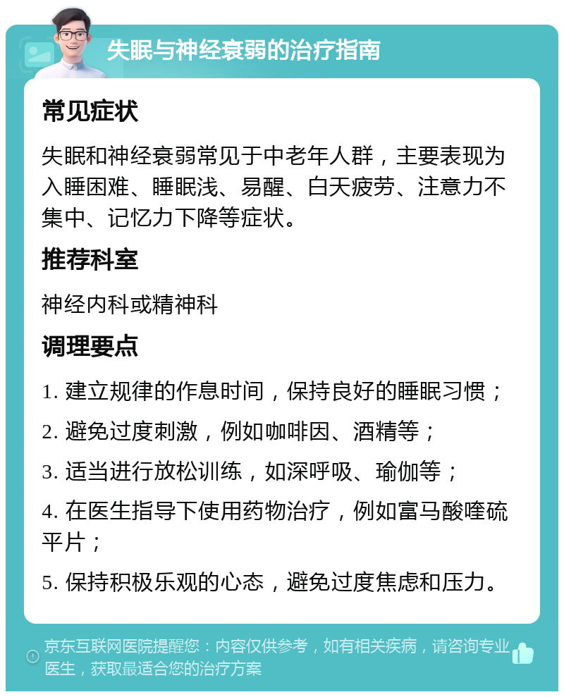 失眠与神经衰弱的治疗指南 常见症状 失眠和神经衰弱常见于中老年人群，主要表现为入睡困难、睡眠浅、易醒、白天疲劳、注意力不集中、记忆力下降等症状。 推荐科室 神经内科或精神科 调理要点 1. 建立规律的作息时间，保持良好的睡眠习惯； 2. 避免过度刺激，例如咖啡因、酒精等； 3. 适当进行放松训练，如深呼吸、瑜伽等； 4. 在医生指导下使用药物治疗，例如富马酸喹硫平片； 5. 保持积极乐观的心态，避免过度焦虑和压力。