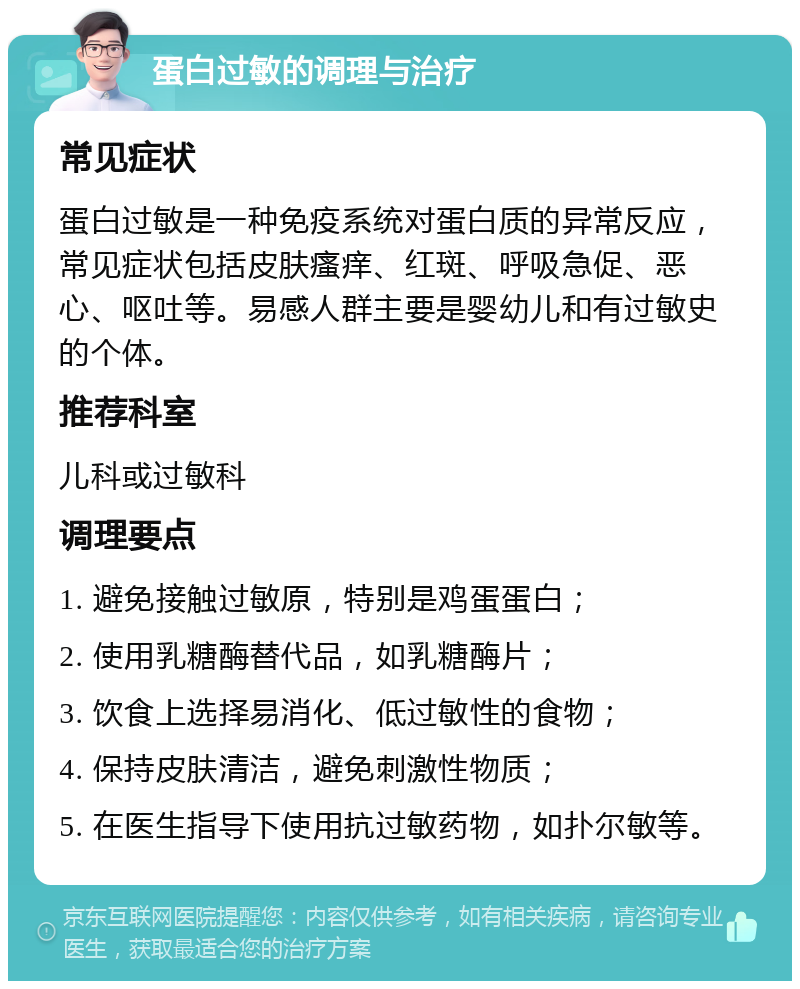 蛋白过敏的调理与治疗 常见症状 蛋白过敏是一种免疫系统对蛋白质的异常反应，常见症状包括皮肤瘙痒、红斑、呼吸急促、恶心、呕吐等。易感人群主要是婴幼儿和有过敏史的个体。 推荐科室 儿科或过敏科 调理要点 1. 避免接触过敏原，特别是鸡蛋蛋白； 2. 使用乳糖酶替代品，如乳糖酶片； 3. 饮食上选择易消化、低过敏性的食物； 4. 保持皮肤清洁，避免刺激性物质； 5. 在医生指导下使用抗过敏药物，如扑尔敏等。