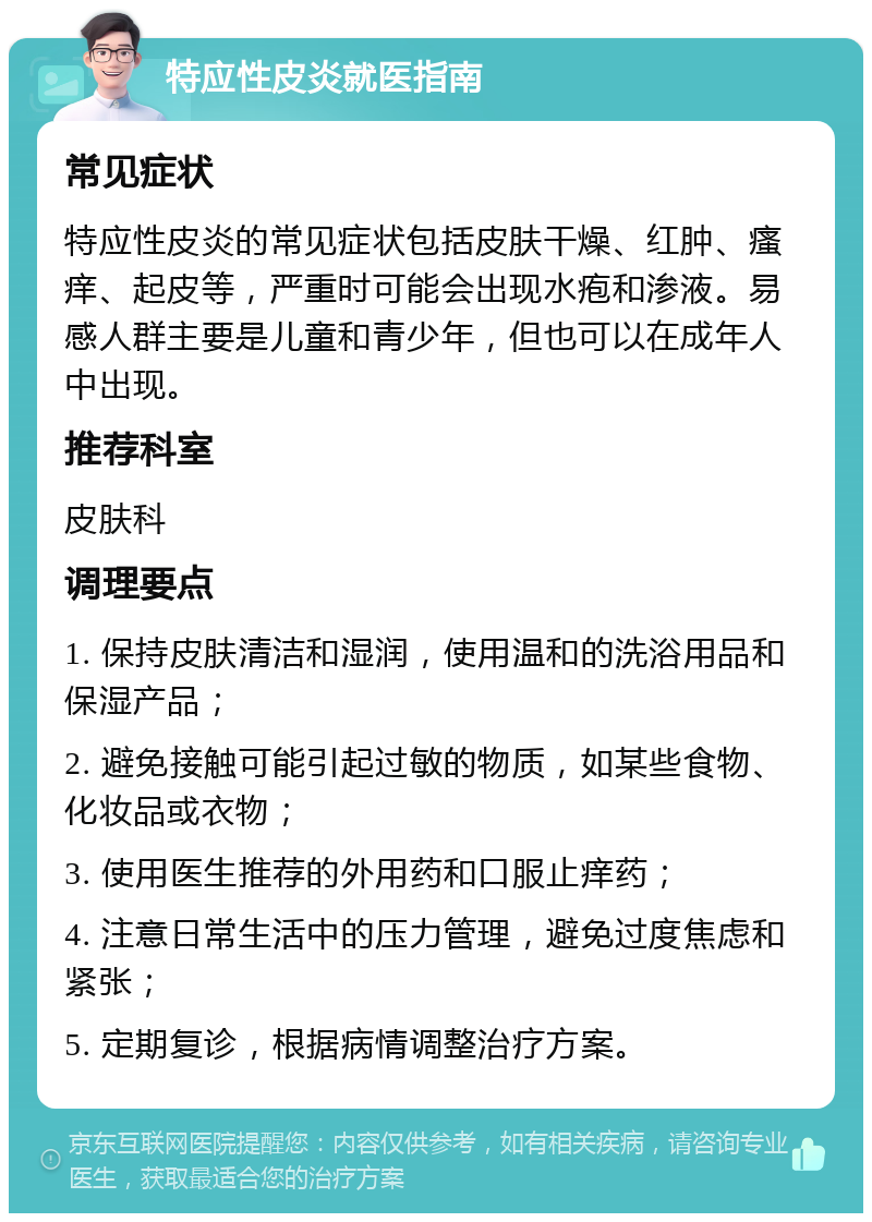 特应性皮炎就医指南 常见症状 特应性皮炎的常见症状包括皮肤干燥、红肿、瘙痒、起皮等，严重时可能会出现水疱和渗液。易感人群主要是儿童和青少年，但也可以在成年人中出现。 推荐科室 皮肤科 调理要点 1. 保持皮肤清洁和湿润，使用温和的洗浴用品和保湿产品； 2. 避免接触可能引起过敏的物质，如某些食物、化妆品或衣物； 3. 使用医生推荐的外用药和口服止痒药； 4. 注意日常生活中的压力管理，避免过度焦虑和紧张； 5. 定期复诊，根据病情调整治疗方案。