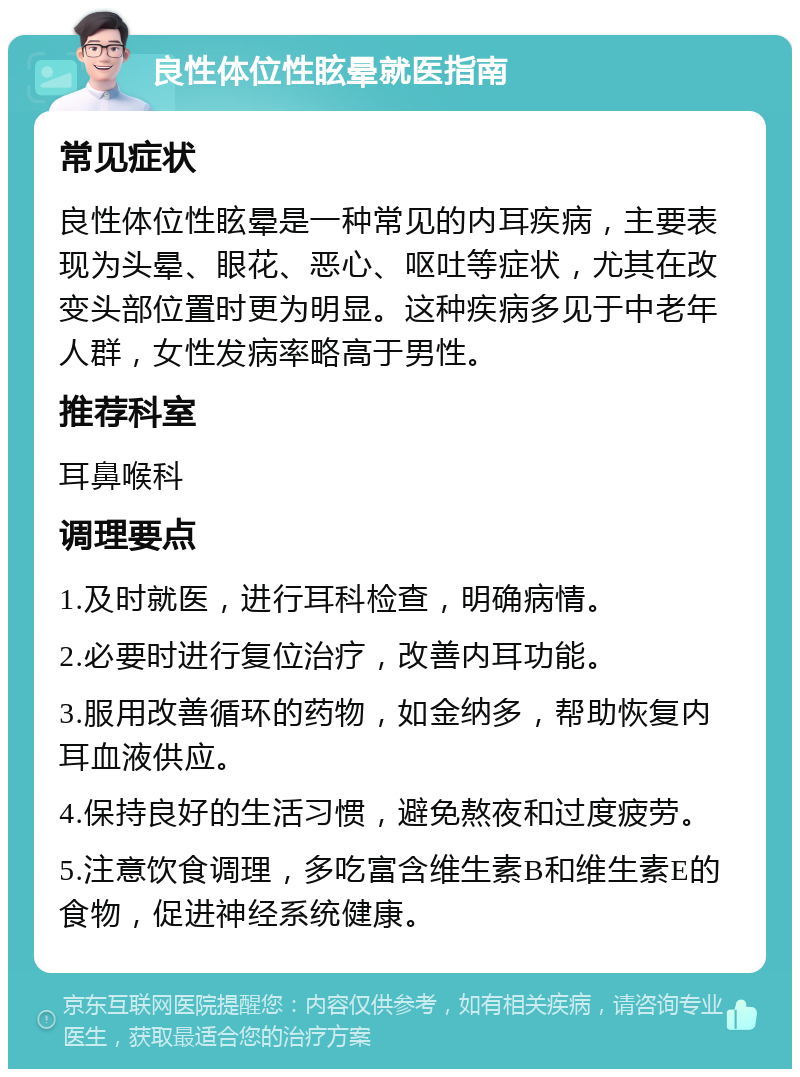 良性体位性眩晕就医指南 常见症状 良性体位性眩晕是一种常见的内耳疾病，主要表现为头晕、眼花、恶心、呕吐等症状，尤其在改变头部位置时更为明显。这种疾病多见于中老年人群，女性发病率略高于男性。 推荐科室 耳鼻喉科 调理要点 1.及时就医，进行耳科检查，明确病情。 2.必要时进行复位治疗，改善内耳功能。 3.服用改善循环的药物，如金纳多，帮助恢复内耳血液供应。 4.保持良好的生活习惯，避免熬夜和过度疲劳。 5.注意饮食调理，多吃富含维生素B和维生素E的食物，促进神经系统健康。