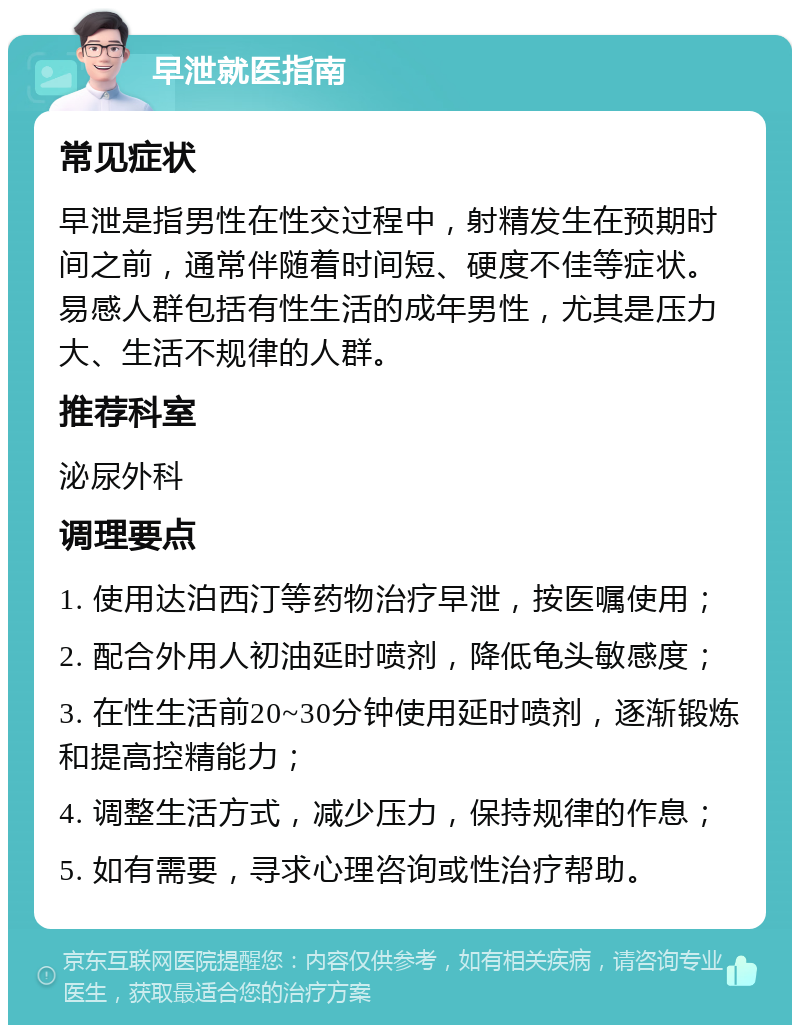 早泄就医指南 常见症状 早泄是指男性在性交过程中，射精发生在预期时间之前，通常伴随着时间短、硬度不佳等症状。易感人群包括有性生活的成年男性，尤其是压力大、生活不规律的人群。 推荐科室 泌尿外科 调理要点 1. 使用达泊西汀等药物治疗早泄，按医嘱使用； 2. 配合外用人初油延时喷剂，降低龟头敏感度； 3. 在性生活前20~30分钟使用延时喷剂，逐渐锻炼和提高控精能力； 4. 调整生活方式，减少压力，保持规律的作息； 5. 如有需要，寻求心理咨询或性治疗帮助。