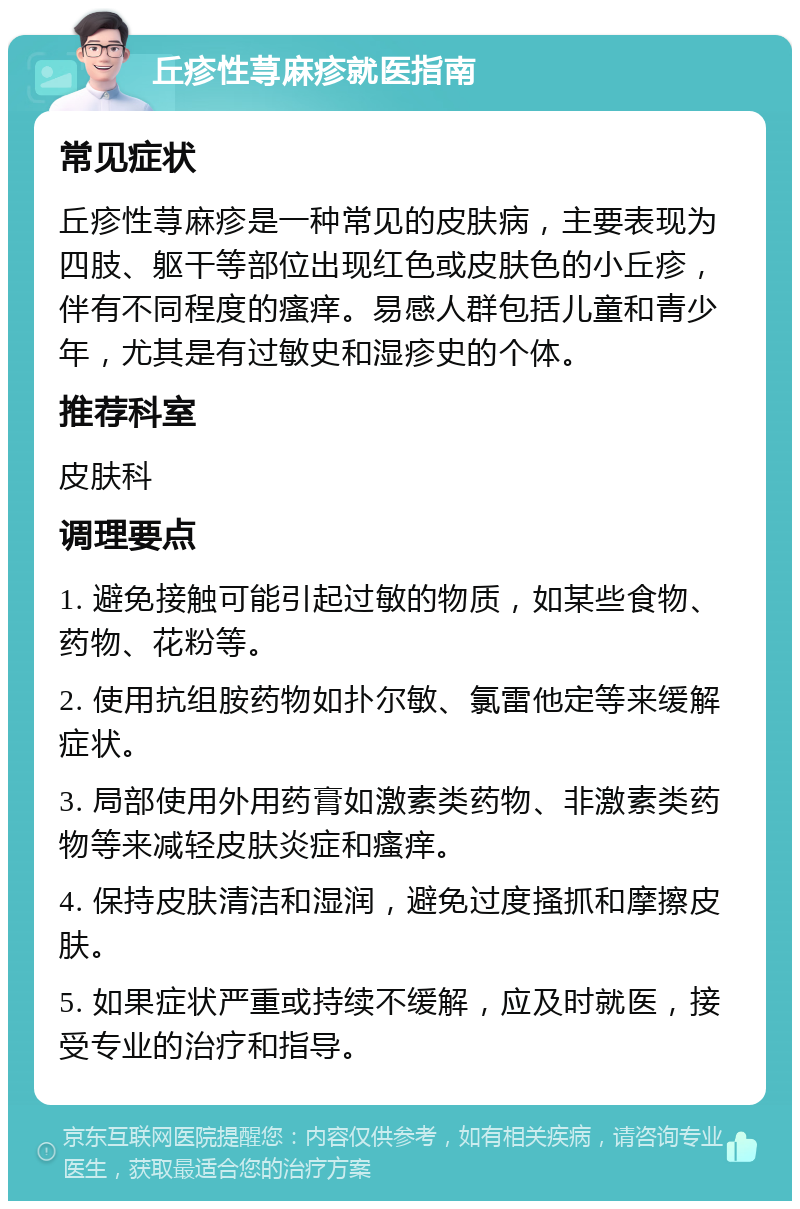 丘疹性荨麻疹就医指南 常见症状 丘疹性荨麻疹是一种常见的皮肤病，主要表现为四肢、躯干等部位出现红色或皮肤色的小丘疹，伴有不同程度的瘙痒。易感人群包括儿童和青少年，尤其是有过敏史和湿疹史的个体。 推荐科室 皮肤科 调理要点 1. 避免接触可能引起过敏的物质，如某些食物、药物、花粉等。 2. 使用抗组胺药物如扑尔敏、氯雷他定等来缓解症状。 3. 局部使用外用药膏如激素类药物、非激素类药物等来减轻皮肤炎症和瘙痒。 4. 保持皮肤清洁和湿润，避免过度搔抓和摩擦皮肤。 5. 如果症状严重或持续不缓解，应及时就医，接受专业的治疗和指导。