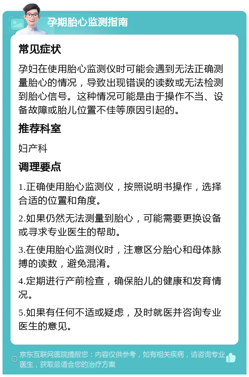 孕期胎心监测指南 常见症状 孕妇在使用胎心监测仪时可能会遇到无法正确测量胎心的情况，导致出现错误的读数或无法检测到胎心信号。这种情况可能是由于操作不当、设备故障或胎儿位置不佳等原因引起的。 推荐科室 妇产科 调理要点 1.正确使用胎心监测仪，按照说明书操作，选择合适的位置和角度。 2.如果仍然无法测量到胎心，可能需要更换设备或寻求专业医生的帮助。 3.在使用胎心监测仪时，注意区分胎心和母体脉搏的读数，避免混淆。 4.定期进行产前检查，确保胎儿的健康和发育情况。 5.如果有任何不适或疑虑，及时就医并咨询专业医生的意见。