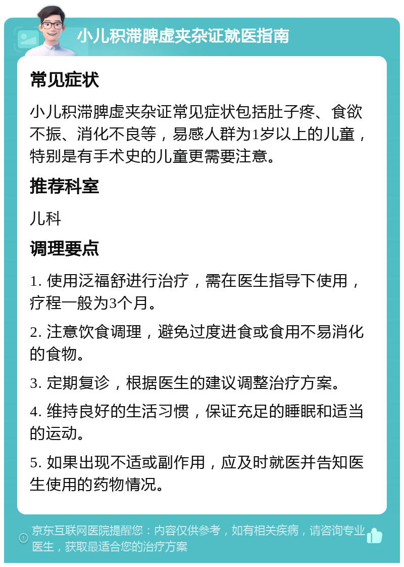 小儿积滞脾虚夹杂证就医指南 常见症状 小儿积滞脾虚夹杂证常见症状包括肚子疼、食欲不振、消化不良等，易感人群为1岁以上的儿童，特别是有手术史的儿童更需要注意。 推荐科室 儿科 调理要点 1. 使用泛福舒进行治疗，需在医生指导下使用，疗程一般为3个月。 2. 注意饮食调理，避免过度进食或食用不易消化的食物。 3. 定期复诊，根据医生的建议调整治疗方案。 4. 维持良好的生活习惯，保证充足的睡眠和适当的运动。 5. 如果出现不适或副作用，应及时就医并告知医生使用的药物情况。