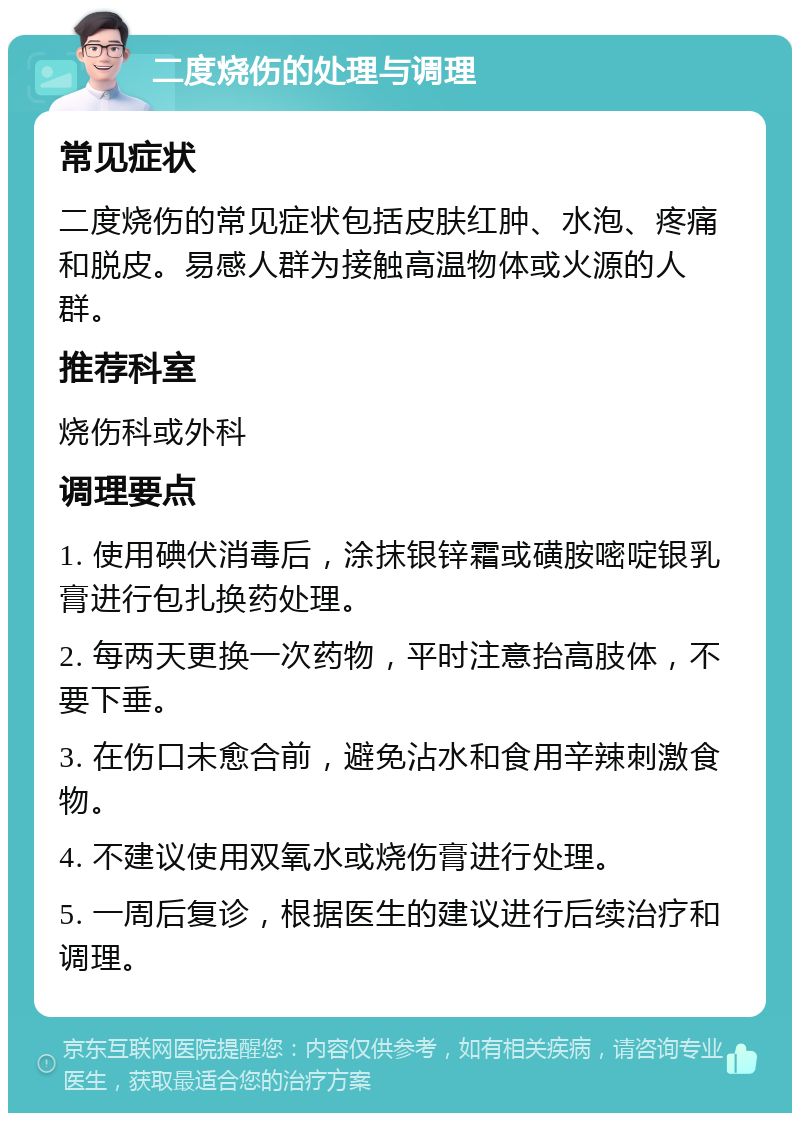 二度烧伤的处理与调理 常见症状 二度烧伤的常见症状包括皮肤红肿、水泡、疼痛和脱皮。易感人群为接触高温物体或火源的人群。 推荐科室 烧伤科或外科 调理要点 1. 使用碘伏消毒后，涂抹银锌霜或磺胺嘧啶银乳膏进行包扎换药处理。 2. 每两天更换一次药物，平时注意抬高肢体，不要下垂。 3. 在伤口未愈合前，避免沾水和食用辛辣刺激食物。 4. 不建议使用双氧水或烧伤膏进行处理。 5. 一周后复诊，根据医生的建议进行后续治疗和调理。