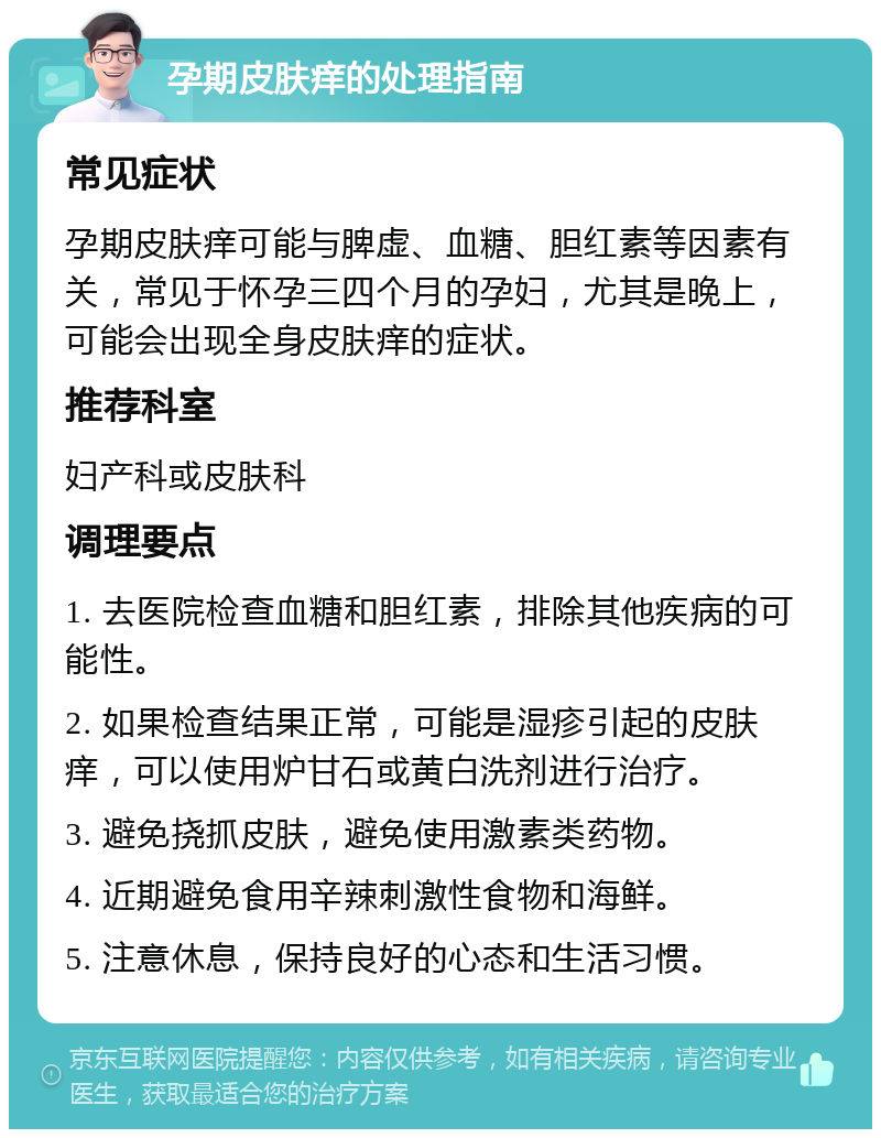 孕期皮肤痒的处理指南 常见症状 孕期皮肤痒可能与脾虚、血糖、胆红素等因素有关，常见于怀孕三四个月的孕妇，尤其是晚上，可能会出现全身皮肤痒的症状。 推荐科室 妇产科或皮肤科 调理要点 1. 去医院检查血糖和胆红素，排除其他疾病的可能性。 2. 如果检查结果正常，可能是湿疹引起的皮肤痒，可以使用炉甘石或黄白洗剂进行治疗。 3. 避免挠抓皮肤，避免使用激素类药物。 4. 近期避免食用辛辣刺激性食物和海鲜。 5. 注意休息，保持良好的心态和生活习惯。