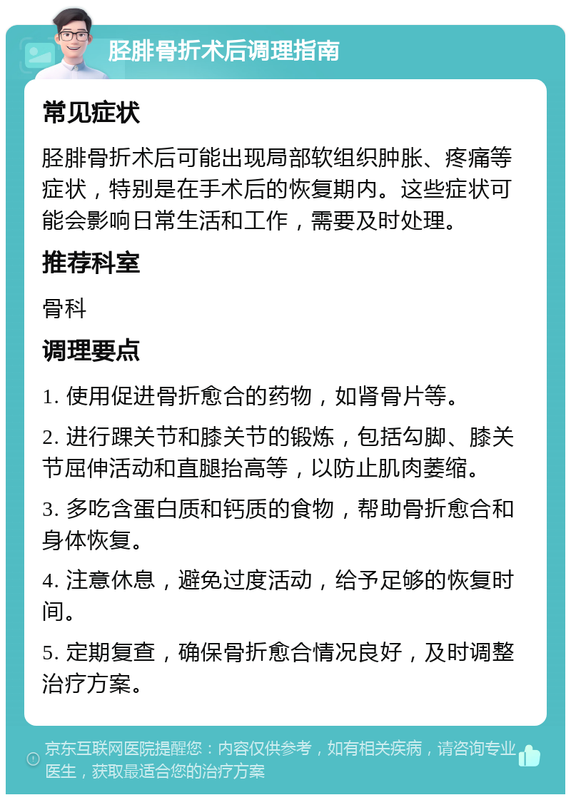 胫腓骨折术后调理指南 常见症状 胫腓骨折术后可能出现局部软组织肿胀、疼痛等症状，特别是在手术后的恢复期内。这些症状可能会影响日常生活和工作，需要及时处理。 推荐科室 骨科 调理要点 1. 使用促进骨折愈合的药物，如肾骨片等。 2. 进行踝关节和膝关节的锻炼，包括勾脚、膝关节屈伸活动和直腿抬高等，以防止肌肉萎缩。 3. 多吃含蛋白质和钙质的食物，帮助骨折愈合和身体恢复。 4. 注意休息，避免过度活动，给予足够的恢复时间。 5. 定期复查，确保骨折愈合情况良好，及时调整治疗方案。