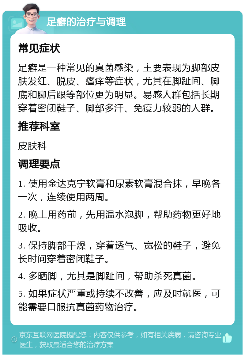 足癣的治疗与调理 常见症状 足癣是一种常见的真菌感染，主要表现为脚部皮肤发红、脱皮、瘙痒等症状，尤其在脚趾间、脚底和脚后跟等部位更为明显。易感人群包括长期穿着密闭鞋子、脚部多汗、免疫力较弱的人群。 推荐科室 皮肤科 调理要点 1. 使用金达克宁软膏和尿素软膏混合抹，早晚各一次，连续使用两周。 2. 晚上用药前，先用温水泡脚，帮助药物更好地吸收。 3. 保持脚部干燥，穿着透气、宽松的鞋子，避免长时间穿着密闭鞋子。 4. 多晒脚，尤其是脚趾间，帮助杀死真菌。 5. 如果症状严重或持续不改善，应及时就医，可能需要口服抗真菌药物治疗。