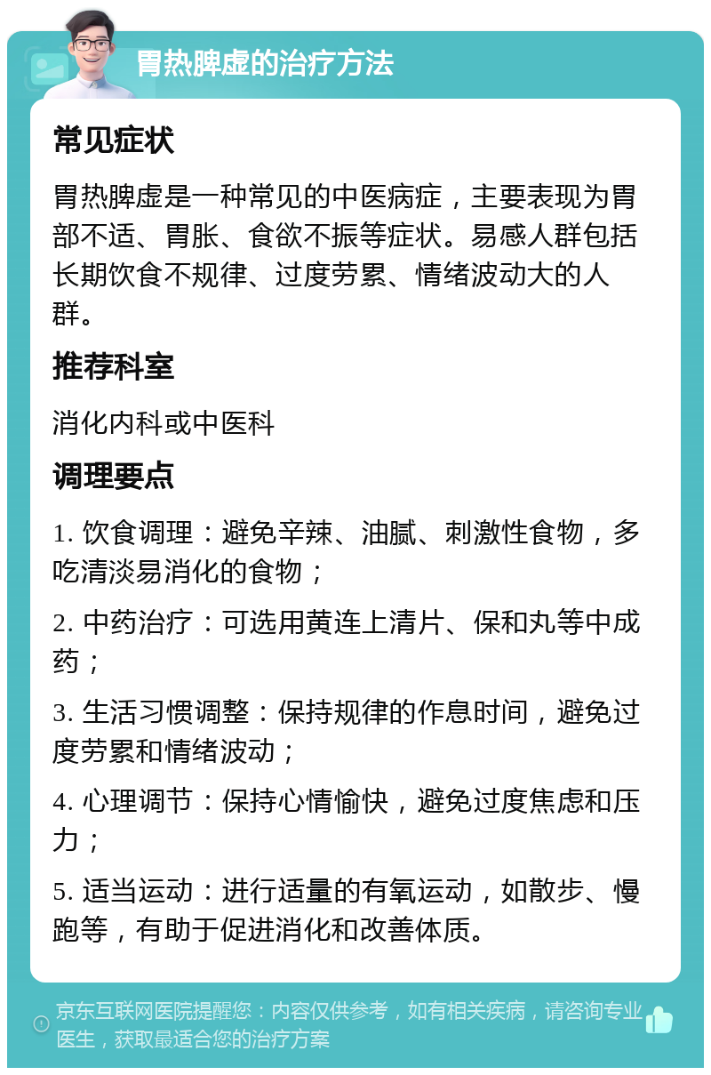 胃热脾虚的治疗方法 常见症状 胃热脾虚是一种常见的中医病症，主要表现为胃部不适、胃胀、食欲不振等症状。易感人群包括长期饮食不规律、过度劳累、情绪波动大的人群。 推荐科室 消化内科或中医科 调理要点 1. 饮食调理：避免辛辣、油腻、刺激性食物，多吃清淡易消化的食物； 2. 中药治疗：可选用黄连上清片、保和丸等中成药； 3. 生活习惯调整：保持规律的作息时间，避免过度劳累和情绪波动； 4. 心理调节：保持心情愉快，避免过度焦虑和压力； 5. 适当运动：进行适量的有氧运动，如散步、慢跑等，有助于促进消化和改善体质。