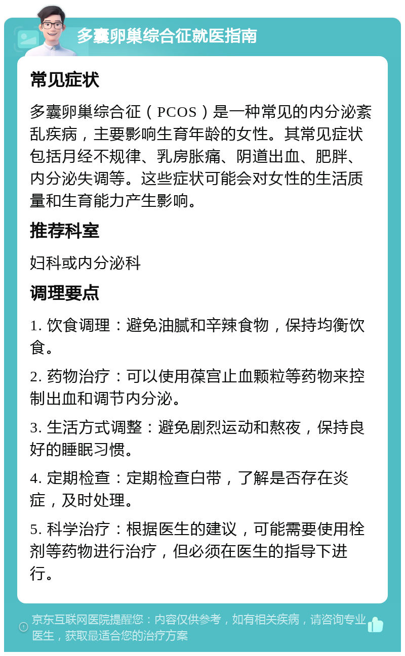 多囊卵巢综合征就医指南 常见症状 多囊卵巢综合征（PCOS）是一种常见的内分泌紊乱疾病，主要影响生育年龄的女性。其常见症状包括月经不规律、乳房胀痛、阴道出血、肥胖、内分泌失调等。这些症状可能会对女性的生活质量和生育能力产生影响。 推荐科室 妇科或内分泌科 调理要点 1. 饮食调理：避免油腻和辛辣食物，保持均衡饮食。 2. 药物治疗：可以使用葆宫止血颗粒等药物来控制出血和调节内分泌。 3. 生活方式调整：避免剧烈运动和熬夜，保持良好的睡眠习惯。 4. 定期检查：定期检查白带，了解是否存在炎症，及时处理。 5. 科学治疗：根据医生的建议，可能需要使用栓剂等药物进行治疗，但必须在医生的指导下进行。