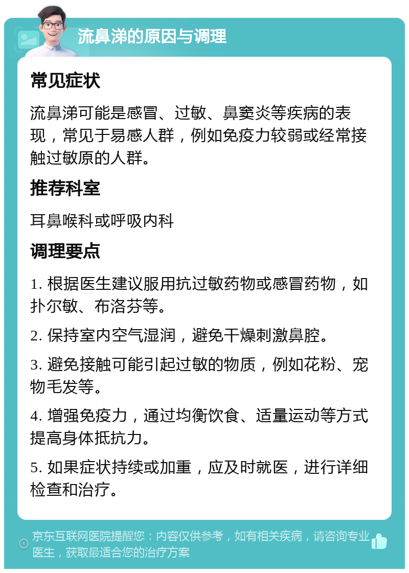 流鼻涕的原因与调理 常见症状 流鼻涕可能是感冒、过敏、鼻窦炎等疾病的表现，常见于易感人群，例如免疫力较弱或经常接触过敏原的人群。 推荐科室 耳鼻喉科或呼吸内科 调理要点 1. 根据医生建议服用抗过敏药物或感冒药物，如扑尔敏、布洛芬等。 2. 保持室内空气湿润，避免干燥刺激鼻腔。 3. 避免接触可能引起过敏的物质，例如花粉、宠物毛发等。 4. 增强免疫力，通过均衡饮食、适量运动等方式提高身体抵抗力。 5. 如果症状持续或加重，应及时就医，进行详细检查和治疗。