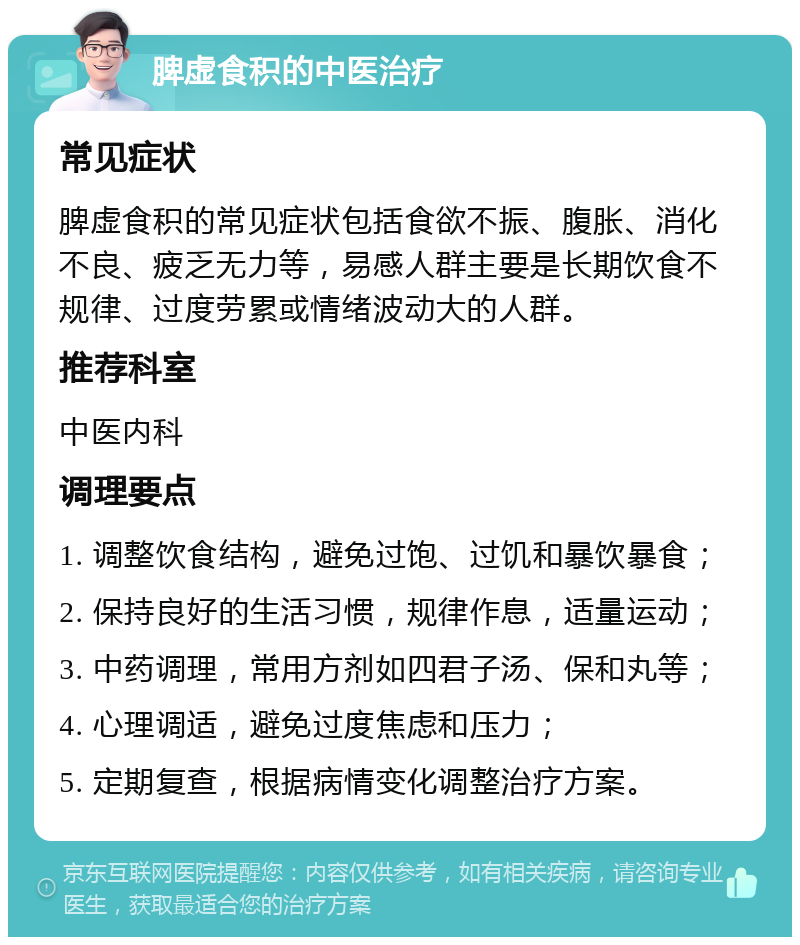 脾虚食积的中医治疗 常见症状 脾虚食积的常见症状包括食欲不振、腹胀、消化不良、疲乏无力等，易感人群主要是长期饮食不规律、过度劳累或情绪波动大的人群。 推荐科室 中医内科 调理要点 1. 调整饮食结构，避免过饱、过饥和暴饮暴食； 2. 保持良好的生活习惯，规律作息，适量运动； 3. 中药调理，常用方剂如四君子汤、保和丸等； 4. 心理调适，避免过度焦虑和压力； 5. 定期复查，根据病情变化调整治疗方案。