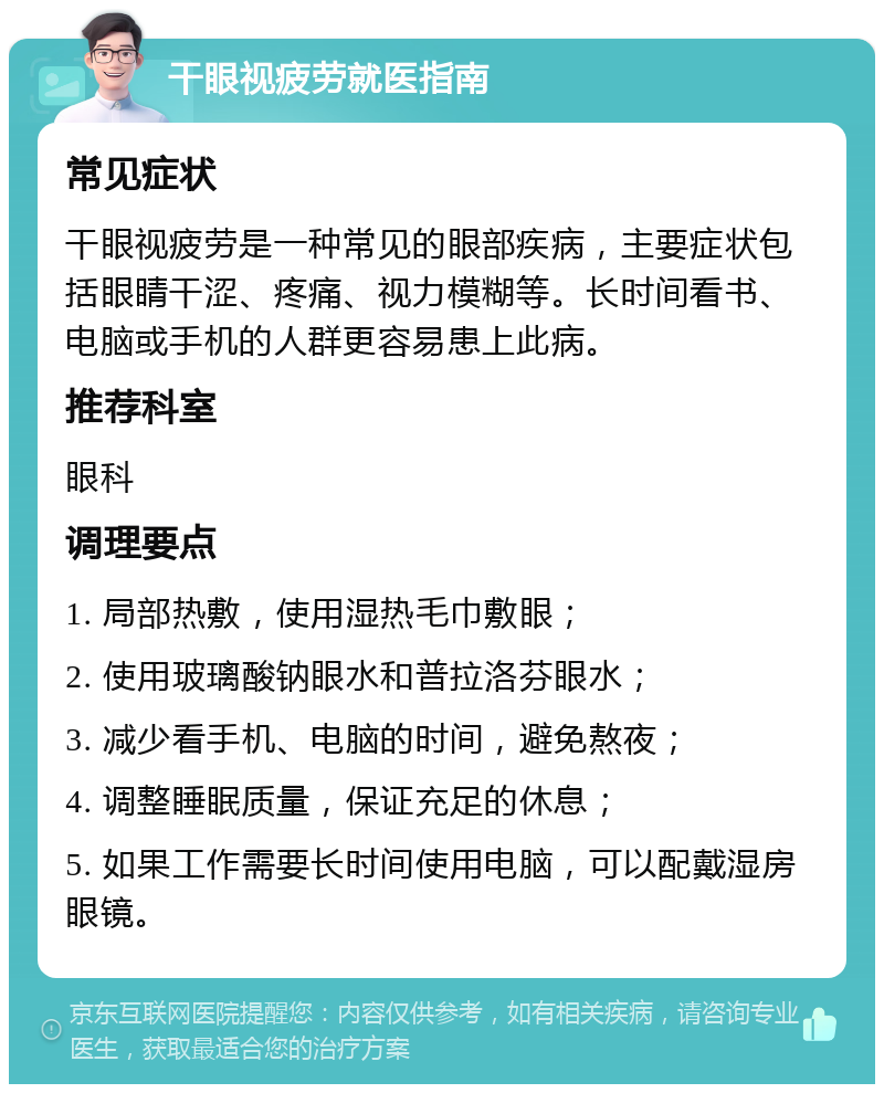 干眼视疲劳就医指南 常见症状 干眼视疲劳是一种常见的眼部疾病，主要症状包括眼睛干涩、疼痛、视力模糊等。长时间看书、电脑或手机的人群更容易患上此病。 推荐科室 眼科 调理要点 1. 局部热敷，使用湿热毛巾敷眼； 2. 使用玻璃酸钠眼水和普拉洛芬眼水； 3. 减少看手机、电脑的时间，避免熬夜； 4. 调整睡眠质量，保证充足的休息； 5. 如果工作需要长时间使用电脑，可以配戴湿房眼镜。