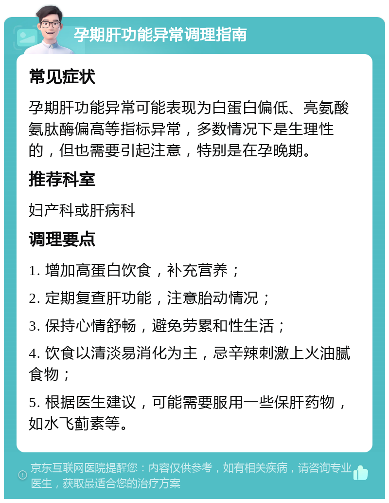 孕期肝功能异常调理指南 常见症状 孕期肝功能异常可能表现为白蛋白偏低、亮氨酸氨肽酶偏高等指标异常，多数情况下是生理性的，但也需要引起注意，特别是在孕晚期。 推荐科室 妇产科或肝病科 调理要点 1. 增加高蛋白饮食，补充营养； 2. 定期复查肝功能，注意胎动情况； 3. 保持心情舒畅，避免劳累和性生活； 4. 饮食以清淡易消化为主，忌辛辣刺激上火油腻食物； 5. 根据医生建议，可能需要服用一些保肝药物，如水飞蓟素等。