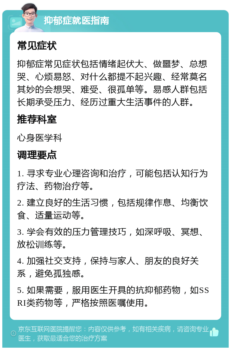 抑郁症就医指南 常见症状 抑郁症常见症状包括情绪起伏大、做噩梦、总想哭、心烦易怒、对什么都提不起兴趣、经常莫名其妙的会想哭、难受、很孤单等。易感人群包括长期承受压力、经历过重大生活事件的人群。 推荐科室 心身医学科 调理要点 1. 寻求专业心理咨询和治疗，可能包括认知行为疗法、药物治疗等。 2. 建立良好的生活习惯，包括规律作息、均衡饮食、适量运动等。 3. 学会有效的压力管理技巧，如深呼吸、冥想、放松训练等。 4. 加强社交支持，保持与家人、朋友的良好关系，避免孤独感。 5. 如果需要，服用医生开具的抗抑郁药物，如SSRI类药物等，严格按照医嘱使用。