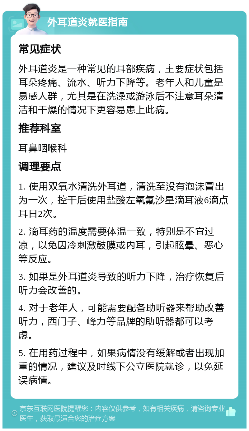 外耳道炎就医指南 常见症状 外耳道炎是一种常见的耳部疾病，主要症状包括耳朵疼痛、流水、听力下降等。老年人和儿童是易感人群，尤其是在洗澡或游泳后不注意耳朵清洁和干燥的情况下更容易患上此病。 推荐科室 耳鼻咽喉科 调理要点 1. 使用双氧水清洗外耳道，清洗至没有泡沫冒出为一次，控干后使用盐酸左氧氟沙星滴耳液6滴点耳日2次。 2. 滴耳药的温度需要体温一致，特别是不宜过凉，以免因冷刺激鼓膜或内耳，引起眩晕、恶心等反应。 3. 如果是外耳道炎导致的听力下降，治疗恢复后听力会改善的。 4. 对于老年人，可能需要配备助听器来帮助改善听力，西门子、峰力等品牌的助听器都可以考虑。 5. 在用药过程中，如果病情没有缓解或者出现加重的情况，建议及时线下公立医院就诊，以免延误病情。